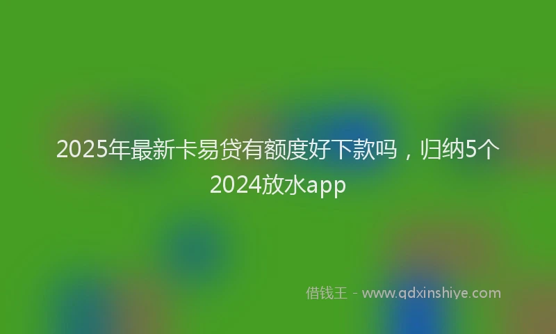 2025年最新卡易贷有额度好下款吗，归纳5个2024放水app