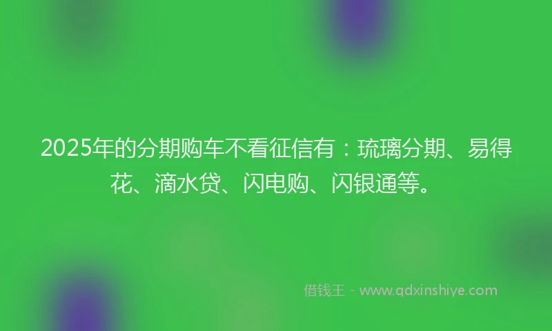 2025年的分期购车不看征信有：琉璃分期、易得花、滴水贷、闪电购、闪银通等。