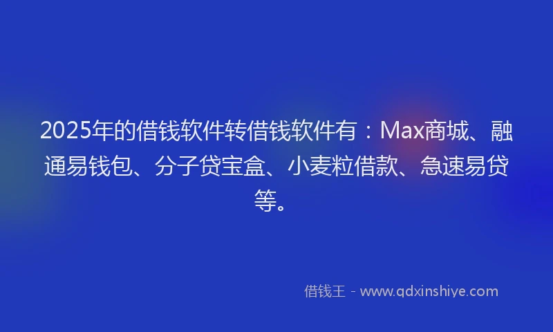 2025年的借钱软件转借钱软件有：Max商城、融通易钱包、分子贷宝盒、小麦粒借款、急速易贷等。