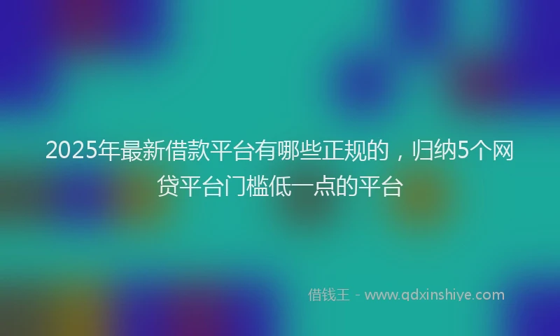 2025年最新借款平台有哪些正规的，归纳5个网贷平台门槛低一点的平台