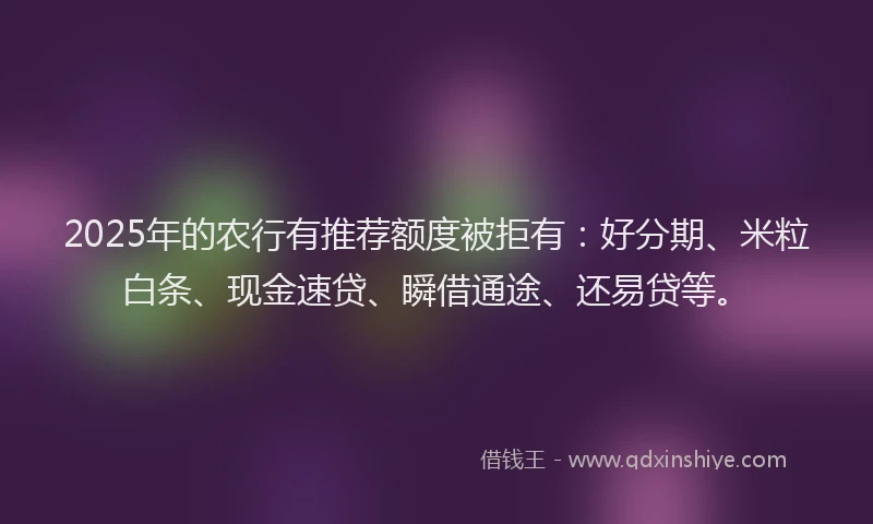 2025年的农行有推荐额度被拒有：好分期、米粒白条、现金速贷、瞬借通途、还易贷等。