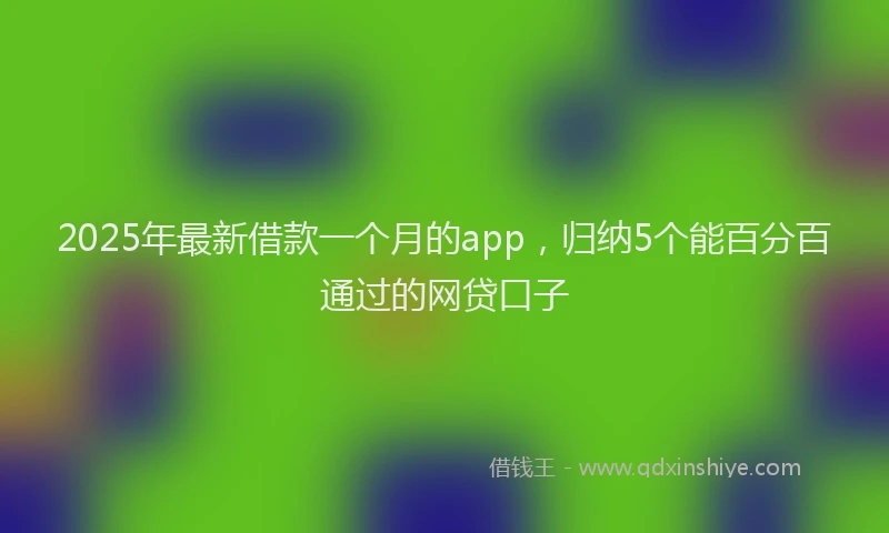 2025年最新借款一个月的app，归纳5个能百分百通过的网贷口子