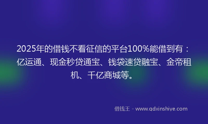 2025年的借钱不看征信的平台100%能借到有：亿运通、现金秒贷通宝、钱袋速贷融宝、金帝租机、千亿商城等。