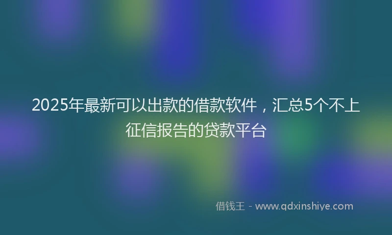 2025年最新可以出款的借款软件，汇总5个不上征信报告的贷款平台