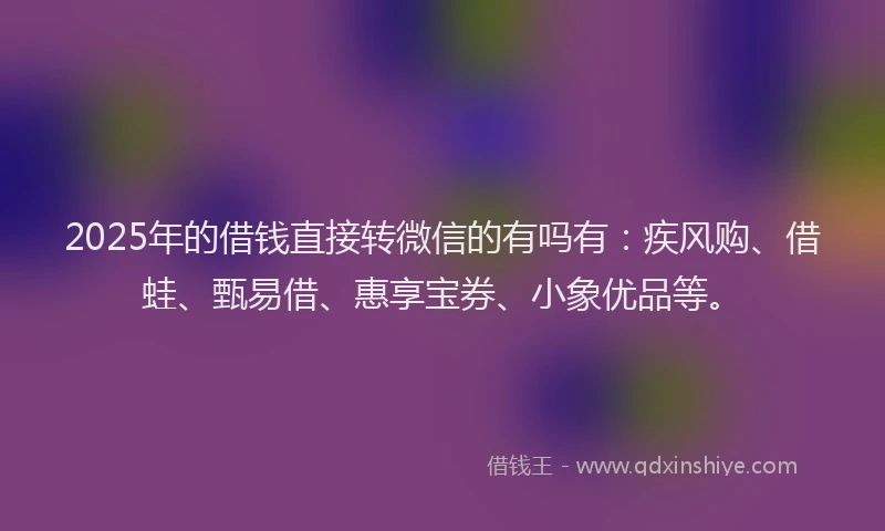 2025年的借钱直接转微信的有吗有：疾风购、借蛙、甄易借、惠享宝券、小象优品等。