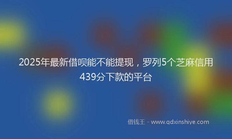 2025年最新借呗能不能提现，罗列5个芝麻信用439分下款的平台