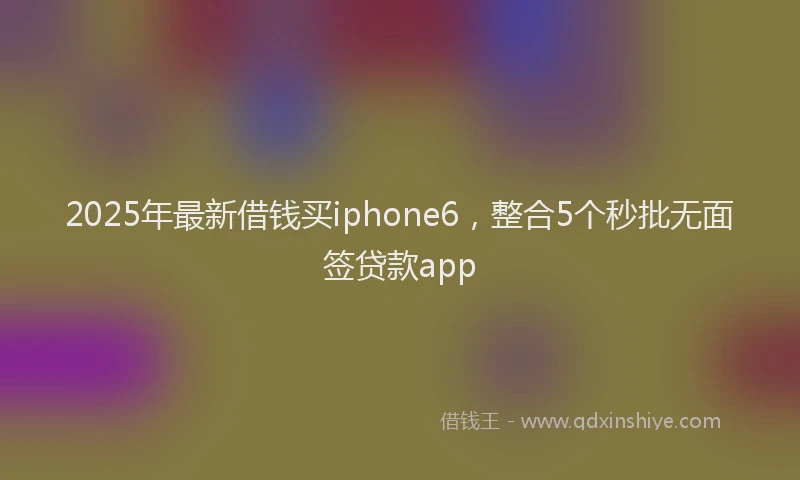 2025年最新借钱买iphone6，整合5个秒批无面签贷款app