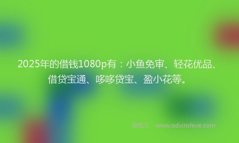 2025年的借钱1080p有：小鱼免审、轻花优品、借贷宝通、哆哆贷宝、盈小花等。