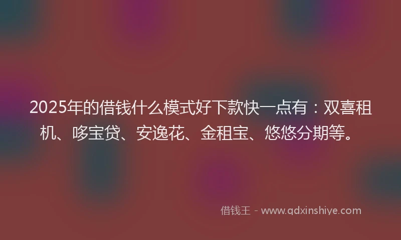 2025年的借钱什么模式好下款快一点有：双喜租机、哆宝贷、安逸花、金租宝、悠悠分期等。