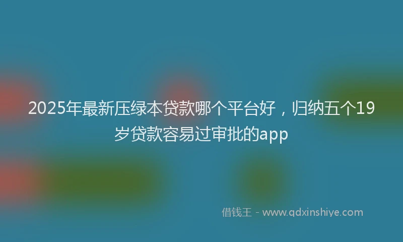 2025年最新压绿本贷款哪个平台好，归纳五个19岁贷款容易过审批的app