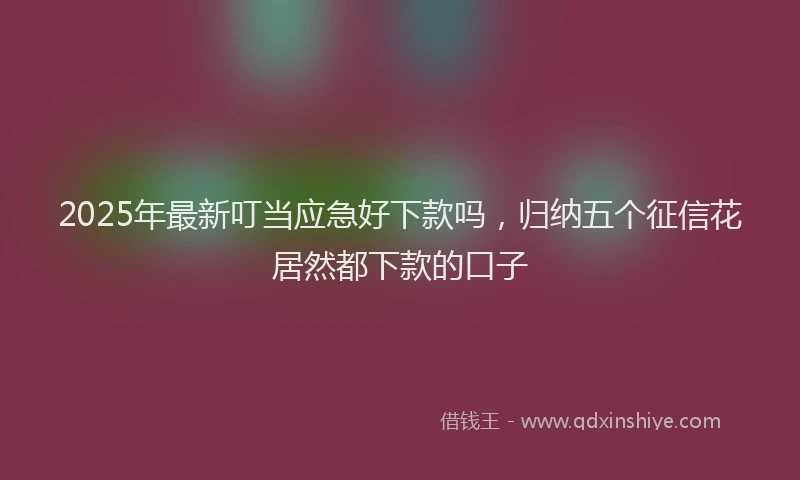 2025年最新叮当应急好下款吗，归纳五个征信花居然都下款的口子