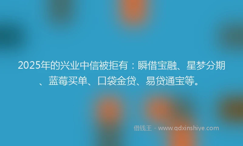 2025年的兴业中信被拒有：瞬借宝融、星梦分期、蓝莓买单、口袋金贷、易贷通宝等。
