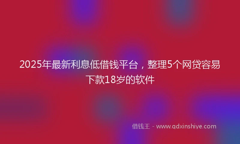 2025年最新利息低借钱平台，整理5个网贷容易下款18岁的软件