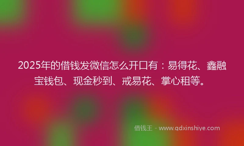 2025年的借钱发微信怎么开口有：易得花、鑫融宝钱包、现金秒到、戒易花、掌心租等。