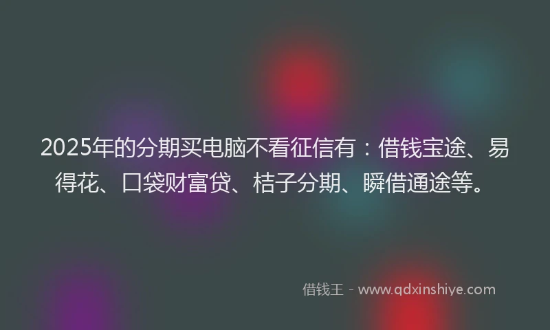 2025年的分期买电脑不看征信有：借钱宝途、易得花、口袋财富贷、桔子分期、瞬借通途等。