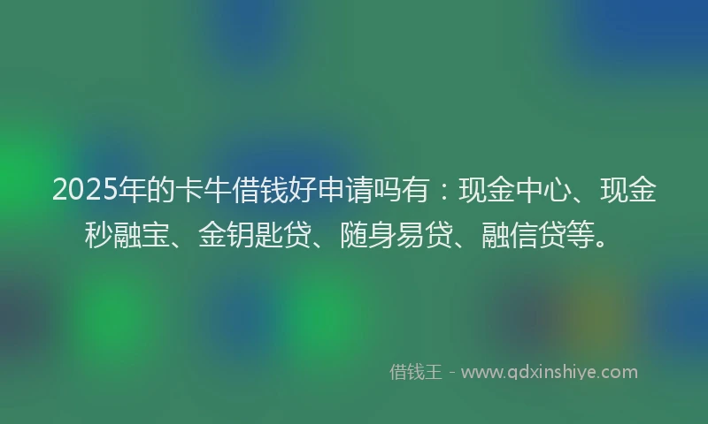 2025年的卡牛借钱好申请吗有：现金中心、现金秒融宝、金钥匙贷、随身易贷、融信贷等。