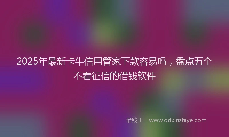 2025年最新卡牛信用管家下款容易吗，盘点五个不看征信的借钱软件