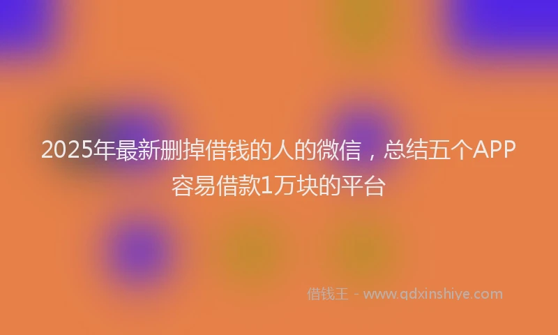 2025年最新删掉借钱的人的微信，总结五个APP容易借款1万块的平台