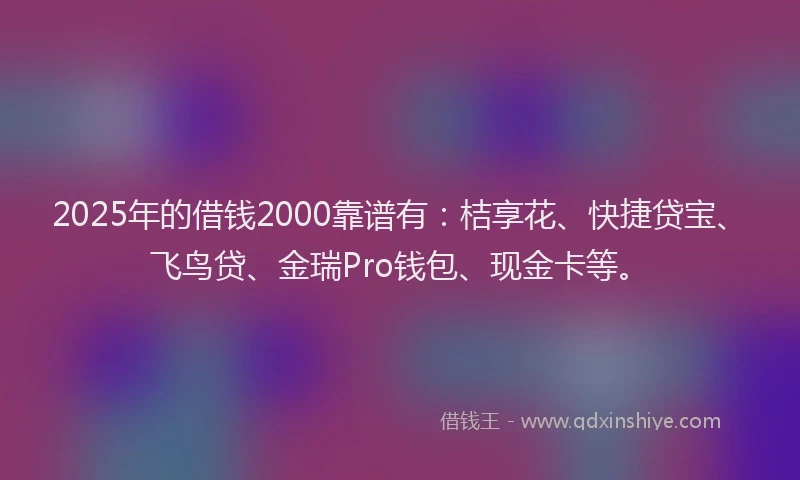 2025年的借钱2000靠谱有：桔享花、快捷贷宝、飞鸟贷、金瑞Pro钱包、现金卡等。