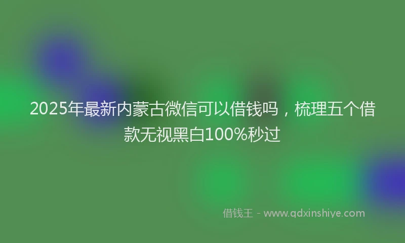 2025年最新内蒙古微信可以借钱吗，梳理五个借款无视黑白100%秒过