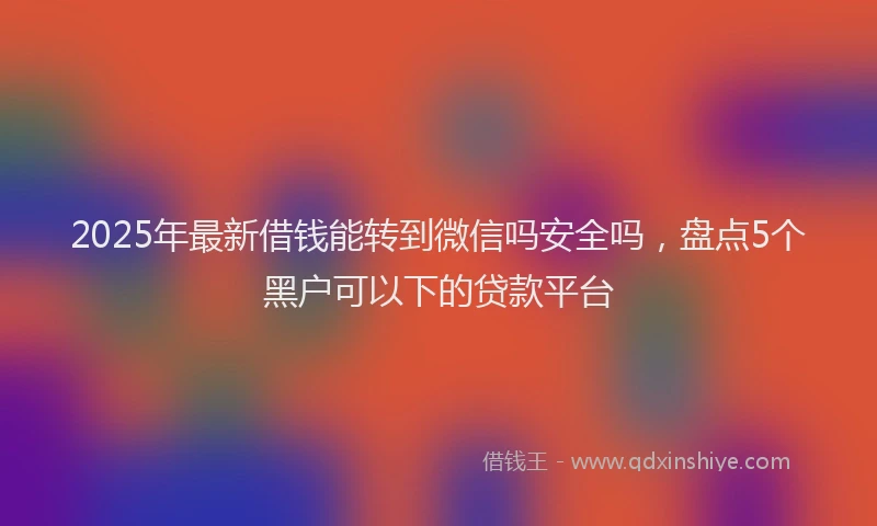 2025年最新借钱能转到微信吗安全吗，盘点5个黑户可以下的贷款平台