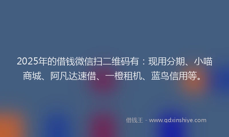 2025年的借钱微信扫二维码有：现用分期、小喵商城、阿凡达速借、一橙租机、蓝鸟信用等。