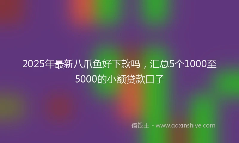 2025年最新八爪鱼好下款吗，汇总5个1000至5000的小额贷款口子