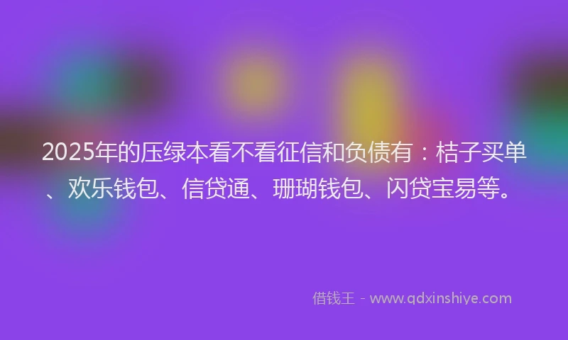 2025年的压绿本看不看征信和负债有：桔子买单、欢乐钱包、信贷通、珊瑚钱包、闪贷宝易等。
