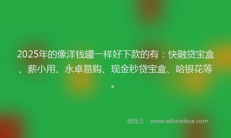 2025年的像洋钱罐一样好下款的有：快融贷宝盒、薪小用、永卓易购、现金秒贷宝盒、哈银花等。