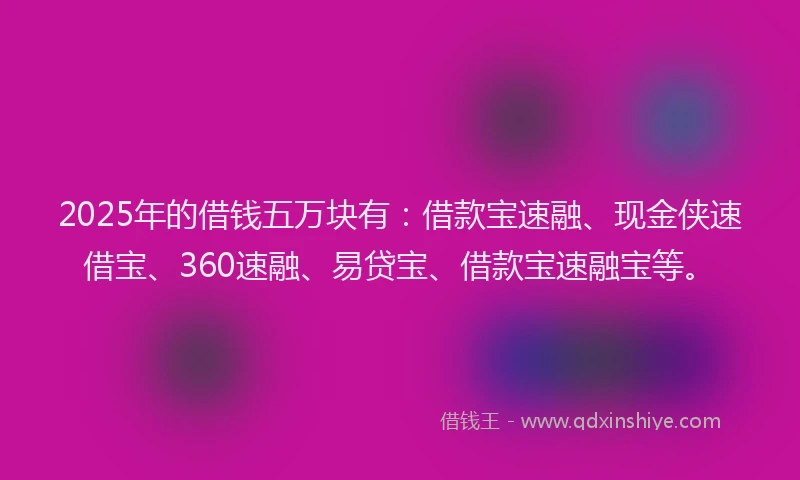 2025年的借钱五万块有：借款宝速融、现金侠速借宝、360速融、易贷宝、借款宝速融宝等。