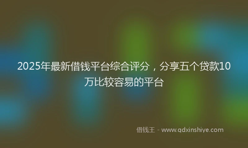 2025年最新借钱平台综合评分，分享五个贷款10万比较容易的平台