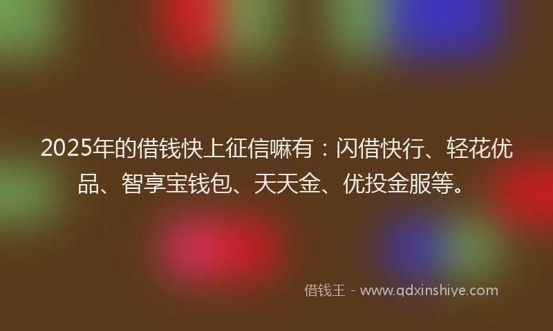 2025年的借钱快上征信嘛有：闪借快行、轻花优品、智享宝钱包、天天金、优投金服等。