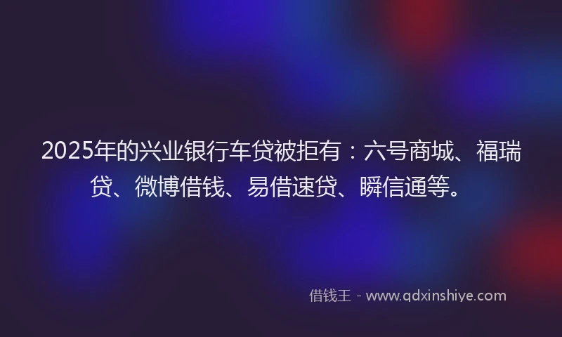2025年的兴业银行车贷被拒有：六号商城、福瑞贷、微博借钱、易借速贷、瞬信通等。
