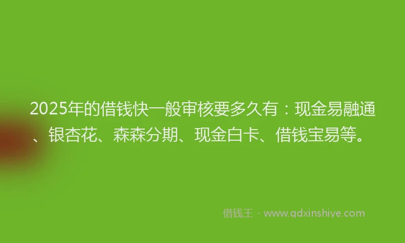 2025年的借钱快一般审核要多久有：现金易融通、银杏花、森森分期、现金白卡、借钱宝易等。
