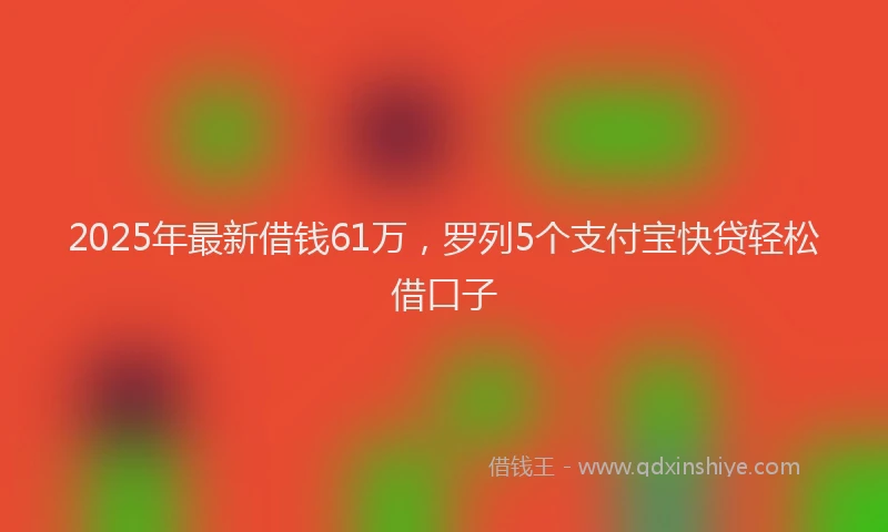 2025年最新借钱61万，罗列5个支付宝快贷轻松借口子