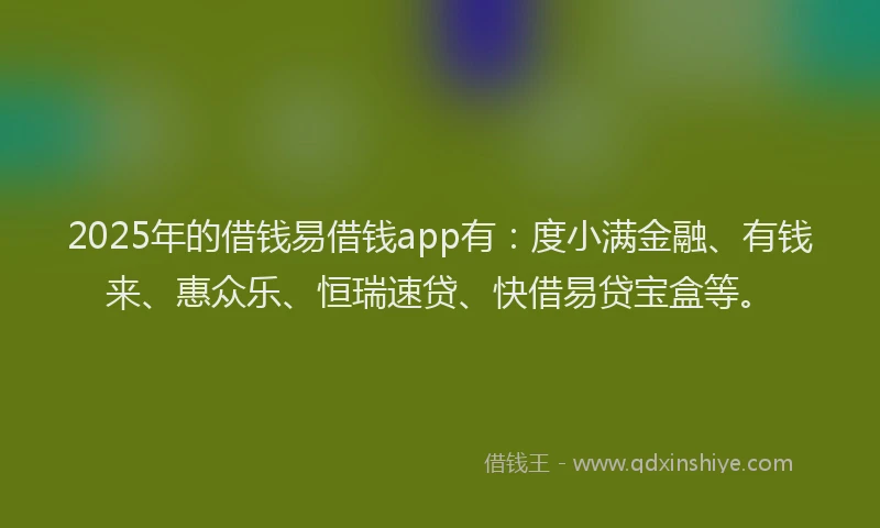 2025年的借钱易借钱app有：度小满金融、有钱来、惠众乐、恒瑞速贷、快借易贷宝盒等。