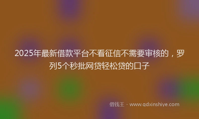 2025年最新借款平台不看征信不需要审核的，罗列5个秒批网贷轻松贷的口子