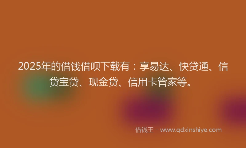 2025年的借钱借呗下载有：享易达、快贷通、信贷宝贷、现金贷、信用卡管家等。