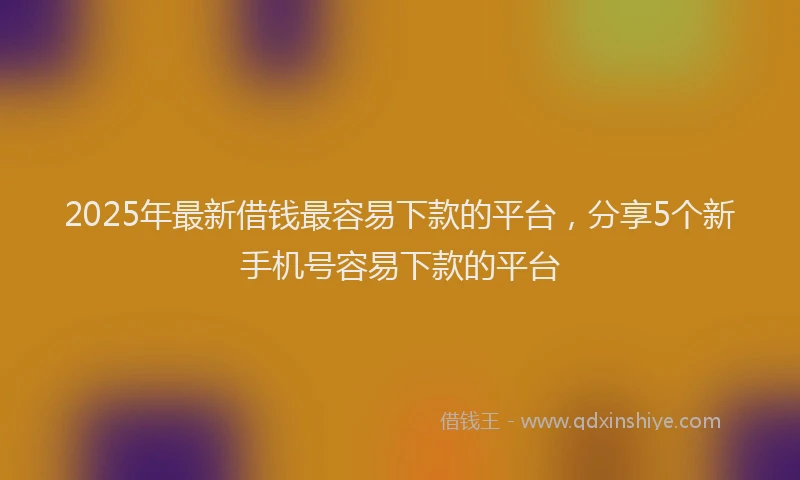 2025年最新借钱最容易下款的平台，分享5个新手机号容易下款的平台