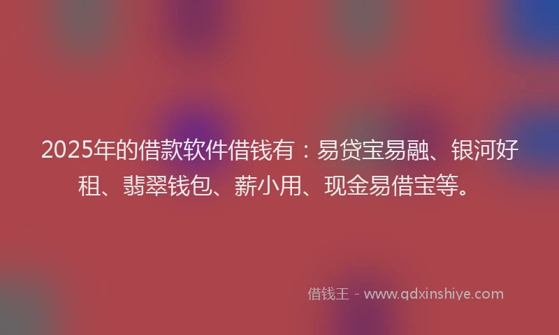 2025年的借款软件借钱有：易贷宝易融、银河好租、翡翠钱包、薪小用、现金易借宝等。
