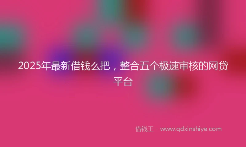 2025年最新借钱么把，整合五个极速审核的网贷平台
