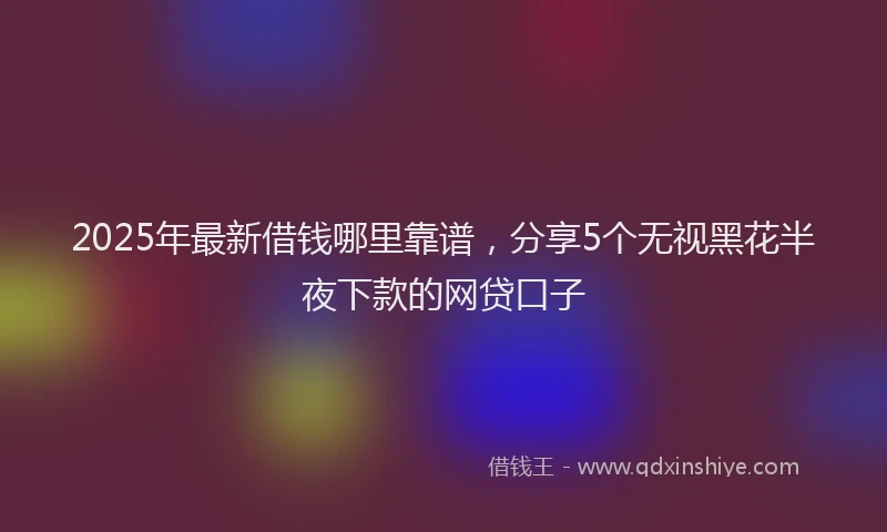 2025年最新借钱哪里靠谱，分享5个无视黑花半夜下款的网贷口子