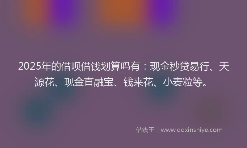 2025年的借呗借钱划算吗有：现金秒贷易行、天源花、现金直融宝、钱来花、小麦粒等。