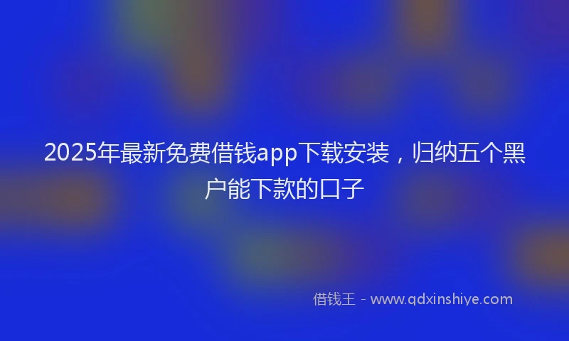 2025年最新免费借钱app下载安装，归纳五个黑户能下款的口子