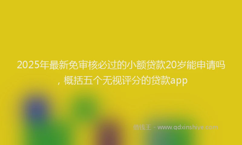 2025年最新免审核必过的小额贷款20岁能申请吗，概括五个无视评分的贷款app