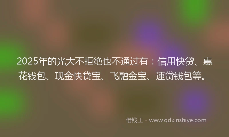 2025年的光大不拒绝也不通过有:信用快贷、惠花钱包、现金快贷宝、飞融金宝、速贷钱包等。