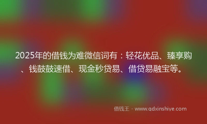 2025年的借钱为难微信词有：轻花优品、臻享购、钱鼓鼓速借、现金秒贷易、借贷易融宝等。