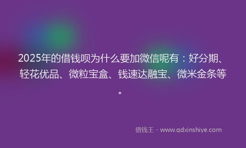 2025年的借钱呗为什么要加微信呢有：好分期、轻花优品、微粒宝盒、钱速达融宝、微米金条等。
