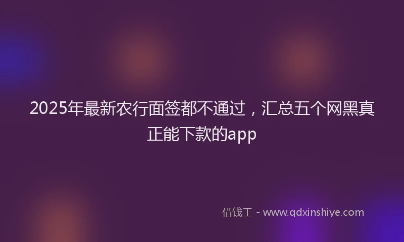 2025年最新农行面签都不通过，汇总五个网黑真正能下款的app