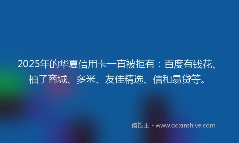 2025年的华夏信用卡一直被拒有：百度有钱花、柚子商城、多米、友佳精选、信和易贷等。